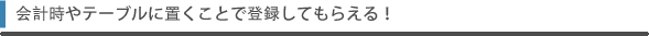 会計時やテーブルに置くことで登録してもらえる！